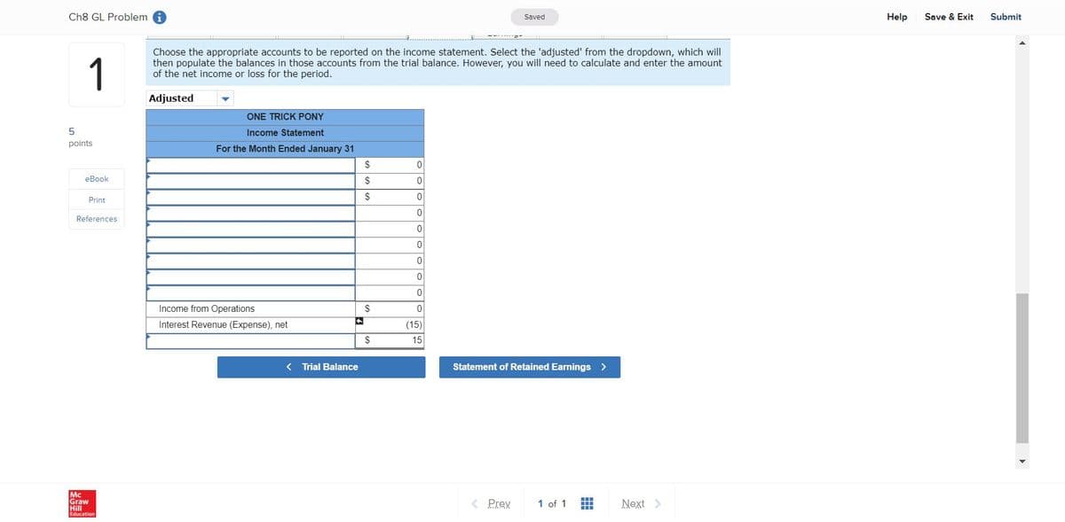 Ch8 GL Problem i
Saved
Help
Save & Exit
Submit
1
Choose the appropriate accounts to be reported on the income statement. Select the 'adjusted' from the dropdown, which will
then populate the balances in those accounts from the trial balance. However, you will need to calculate and enter the amount
of the net income or loss for the period.
Adjusted
ONE TRICK PONY
Income Statement
points
For the Month Ended January 31
2$
еВook
$
Print
References
Income from Operations
$
Interest Revenue (Expense), net
(15)
2$
15
< Trial Balance
Statement of Retained Earnings >
Mc
Graw
Hill
< Prev
Next >
1 of 1
