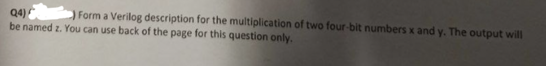 Q4)
Form a Verilog description for the multiplication of two four-bit numbers x and y. The output will
be named z. You can use back of the page for this question only.