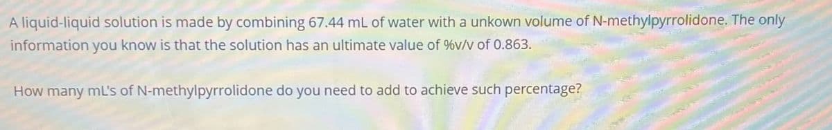 A liquid-liquid solution is made by combining 67.44 mL of water with a unkown volume of N-methylpyrrolidone. The only
information you know is that the solution has an ultimate value of %v/v of 0.863.
How many ml's of N-methylpyrrolidone do you need to add to achieve such percentage?