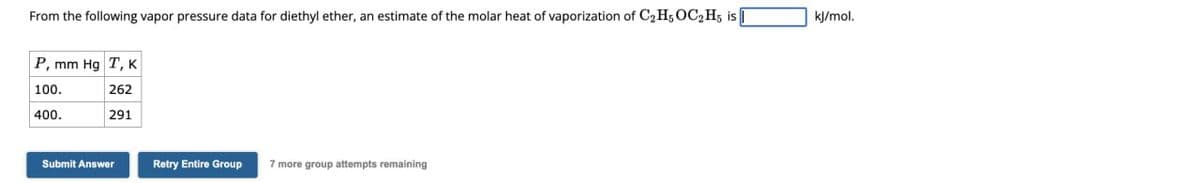 From the following vapor pressure data for diethyl ether, an estimate of the molar heat of vaporization of C2H5OC2H5 is
P, mm Hg T, K
kJ/mol.
100.
262
400.
291
Submit Answer
Retry Entire Group
7 more group attempts remaining