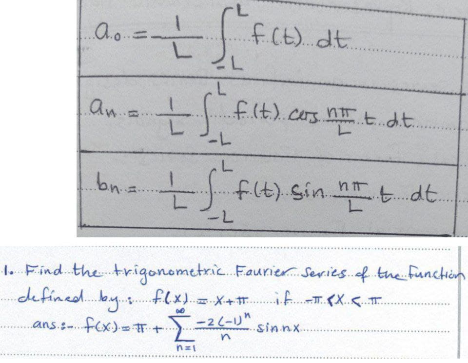 ...A.....
= + f²+
f(t). dt.
L
L
L
an = tf f(t). cars n t t dit..
TT
L
-L
L
..b.n..
.bn = If f(t) sin II t. dt.
..
-L
1. Find the trigonometric Faurier Series of the function
defined by : f.lx) = x+# if T <X <.....
ans: f(x) = # +
-2 (-1)"
+...
을
.sin.nx..
n=1