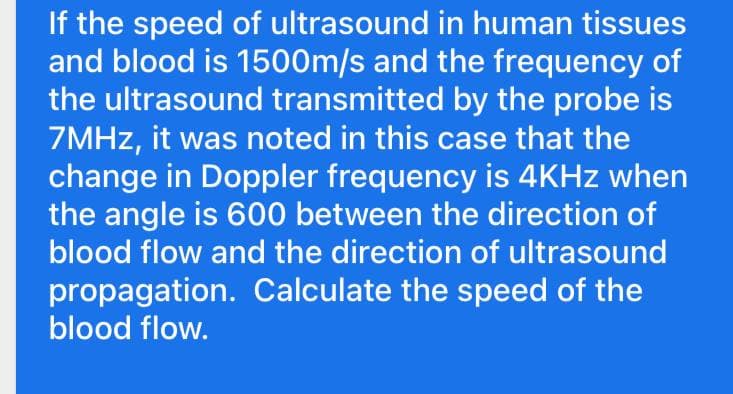 If the speed of ultrasound in human tissues
and blood is 1500m/s and the frequency of
the ultrasound transmitted by the probe is
7MHz, it was noted in this case that the
change in Doppler frequency is 4KHz when
the angle is 600 between the direction of
blood flow and the direction of ultrasound
propagation. Calculate the speed of the
blood flow.