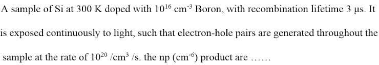 A sample of Si at 300 K doped with 10¹6 cm³ Boron, with recombination lifetime 3 µs. It
is exposed continuously to light, such that electron-hole pairs are generated throughout the
sample at the rate of 102⁰0/cm³/s. the np (cm) product are
.......