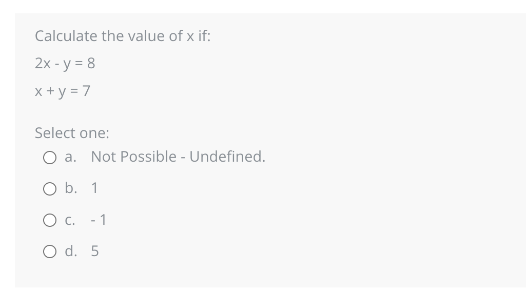 Calculate the value of x if:
2x - y = 8
x + y = 7
Select one:
a. Not Possible - Undefined.
O b. 1
C.
- 1
O d. 5