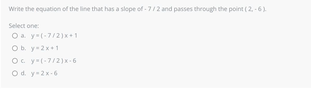 Write the equation of the line that has a slope of - 7/2 and passes through the point ( 2, - 6 ).
Select one:
a. y = (-7/2) x + 1
O b. y = 2x+1
O c. y = (-7/2) x-6
O d. y=2x-6