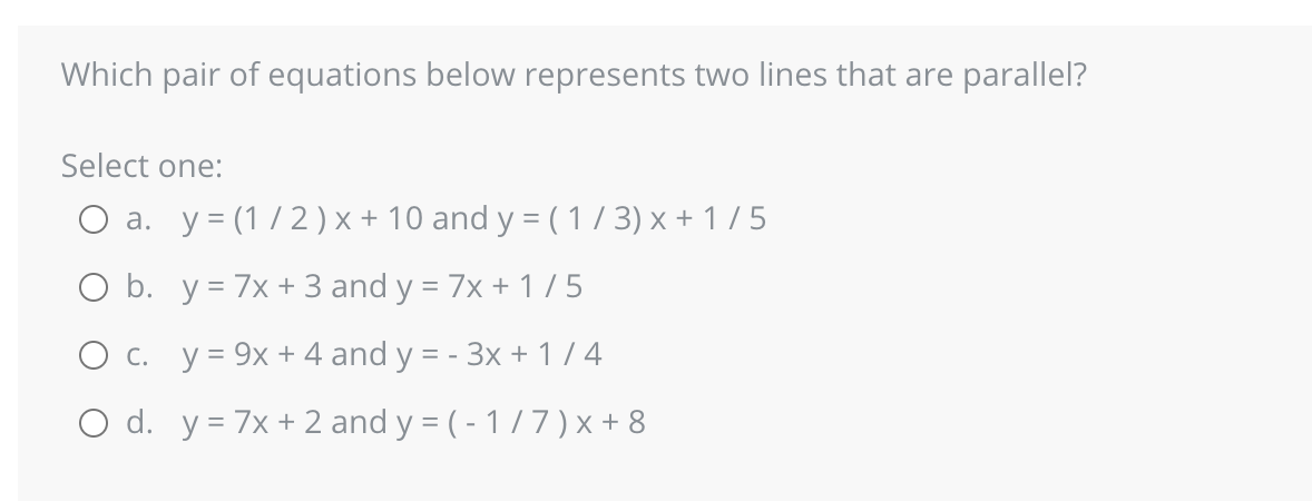 Which pair of equations below represents two lines that are parallel?
Select one:
O a. y=(1/2) x + 10 and y = (1/3) x + 1/5
O b. y = 7x + 3 and y = 7x + 1 / 5
O c. y = 9x + 4 and y = - 3x + 1/4
O d. y = 7x + 2 and y = (-1/7) x+8