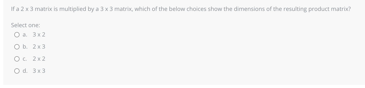 If a 2 x 3 matrix is multiplied by a 3 x 3 matrix, which of the below choices show the dimensions of the resulting product matrix?
Select one:
a. 3x2
O b. 2x3
O c. 2x2
O d. 3x3