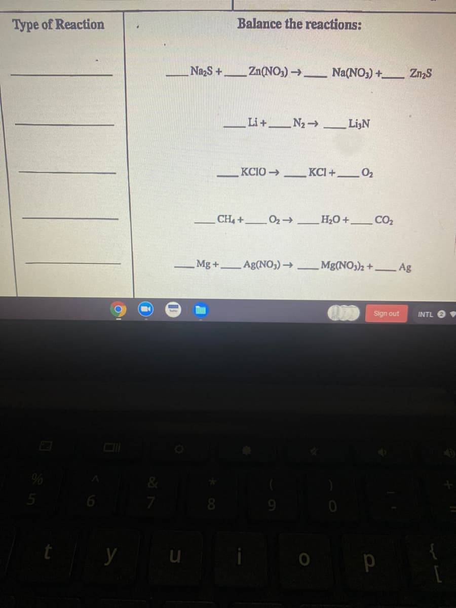 Type of Reaction
Balance the reactions:
Na2S+
Zn(NO,)_
Na(NO;) + ZnzS
Li+ N2 Li3N
KCIO→
KCI+ 02
CH4+
H2O+,
CO2
Mg+,
Ag(NO3)→
Mg(NO)2+.
Ag
Sign out
INTL
y u
