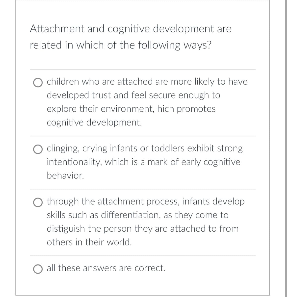 ## Understanding the Relationship Between Attachment and Cognitive Development

### Attachment and cognitive development are related in which of the following ways?

1. **Children who are attached are more likely to have developed trust and feel secure enough to explore their environment, which promotes cognitive development.**

2. **Clinging, crying infants or toddlers exhibit strong intentionality, which is a mark of early cognitive behavior.**

3. **Through the attachment process, infants develop skills such as differentiation, as they come to distinguish the person they are attached to from others in their world.**

4. **All these answers are correct.**

This multiple-choice question highlights the intricate connections between attachment and cognitive development in early childhood. It emphasizes how a secure attachment can foster exploration and trust, the intentional behaviors of infants and toddlers, and the development of differentiation skills, all of which are fundamental to cognitive growth.