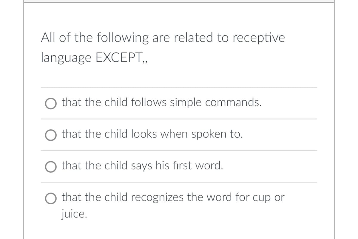 ### Receptive Language Development Question

**Question:**
All of the following are related to receptive language EXCEPT: 

**Options:**
- ○ that the child follows simple commands.
- ○ that the child looks when spoken to.
- ○ that the child says his first word.
- ○ that the child recognizes the word for cup or juice.

**Explanation:**
This question aims to test understanding of receptive language, which is the ability to understand or comprehend language heard or read. Each option lists a behavior or milestone, and the task is to identify which one does not relate to receptive language. 

- **Option 1:** "that the child follows simple commands" - This is an aspect of receptive language since it involves understanding and interpreting spoken language.
- **Option 2:** "that the child looks when spoken to" - This also pertains to receptive language as the child responds to language by turning attention when their name or relevant words are mentioned.
- **Option 3:** "that the child says his first word" - This is about expressive language, not receptive. Expressive language is the ability to use words and sentences to convey thoughts.
- **Option 4:** "that the child recognizes the word for cup or juice" - This involves understanding and identifying words, a key component of receptive language.

Therefore, the correct answer is "that the child says his first word," as it involves expressive rather than receptive language.