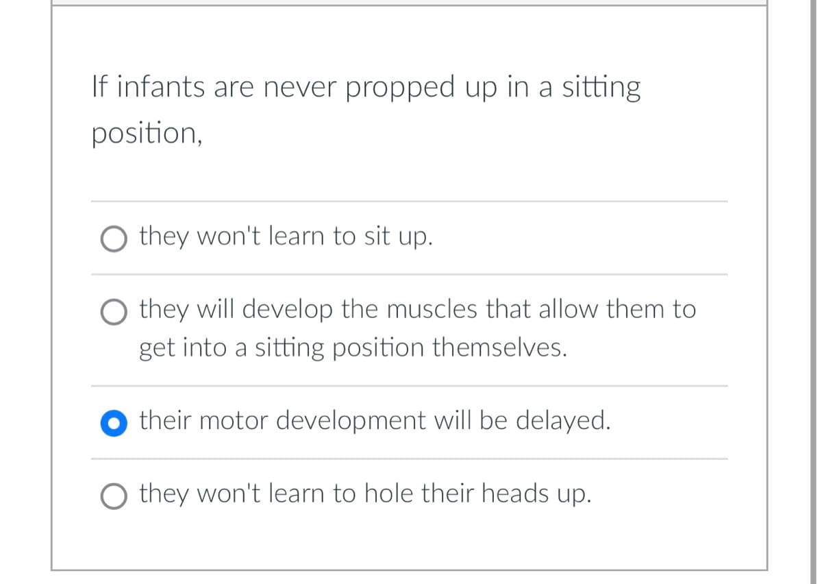 If infants are never propped up in a sitting
position,
O they won't learn to sit up.
O they will develop the muscles that allow them to
get into a sitting position themselves.
their motor development will be delayed.
O they won't learn to hole their heads up.