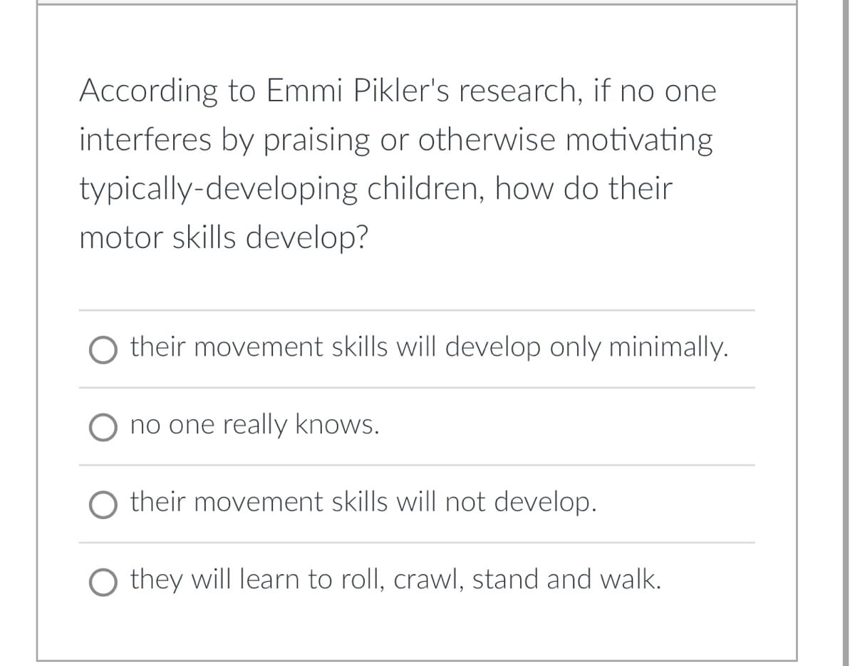 According to Emmi Pikler's research, if no one
interferes by praising or otherwise motivating
typically-developing children, how do their
motor skills develop?
O their movement skills will develop only minimally.
O no one really knows.
their movement skills will not develop.
O they will learn to roll, crawl, stand and walk.