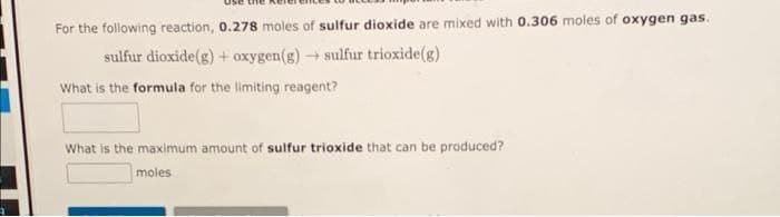 For the following reaction, 0.278 moles of sulfur dioxide are mixed with 0.306 moles of oxygen gas.
sulfur dioxide(g) + oxygen(g) → sulfur trioxide(g)
What is the formula for the limiting reagent?
What is the maximum amount of sulfur trioxide that can be produced?
moles
