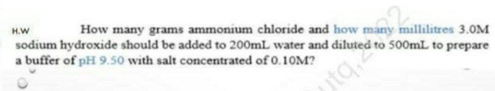 How many grams ammonium chloride and how many millilitres 3.0M
to 500mL to prepare
H.W
sodium hydroxide should be added to 200mL water and dilute
a buffer of pH 9.50 with salt concentrated of 0.10M?
