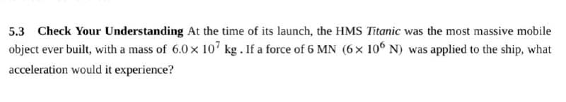 5.3 Check Your Understanding At the time of its launch, the HMS Titanic was the most massive mobile
object ever built, with a mass of 6.0 x 107 kg. If a force of 6 MN (6× 10° N) was applied to the ship, what
acceleration would it experience?
