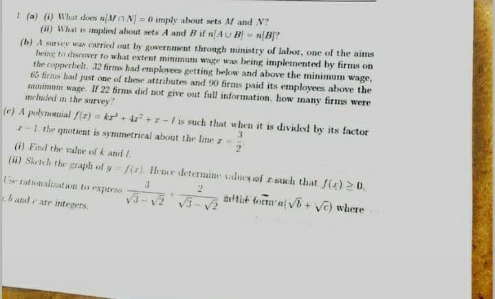 1. (a) (i) What does nMn N) = 0 imply about sets M and N?
(ii) What is implied about sets A and B if n[4U B] = n[B]?
(b) A survey was carried out by government through ministry of labor, one of the aims
being to discover to what extent minimum wage was being implemented by firms on
the copperbelt. 32 firms had emplovees getting below and above the minimum wage,
65 firms had just one of these attributes and 90 firms paid its employees above the
minimum wage. If 22 firms did not give out full information, how many firms were
included in the survey?
%3D
(c) A polynomial f(z) = kr' + ir +r-/ is such that when it is divided by its factor
1-1. the quotient is symmetrical about the liner=
%3D
3
2
(i) Find the value of k and L.
(ii) Sketeh the graph of y f(r). Hence determine values of such that f(r) 2 0.
U's tationalizatiwn to express
lthe form a(v6 + Vc) where
V3-V2 V3- V2
. band care integers.
