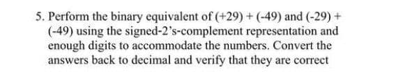 5. Perform the binary equivalent of (+29) + (-49) and (-29) +
(-49) using the signed-2's-complement representation and
enough digits to accommodate the numbers. Convert the
answers back to decimal and verify that they are correct
