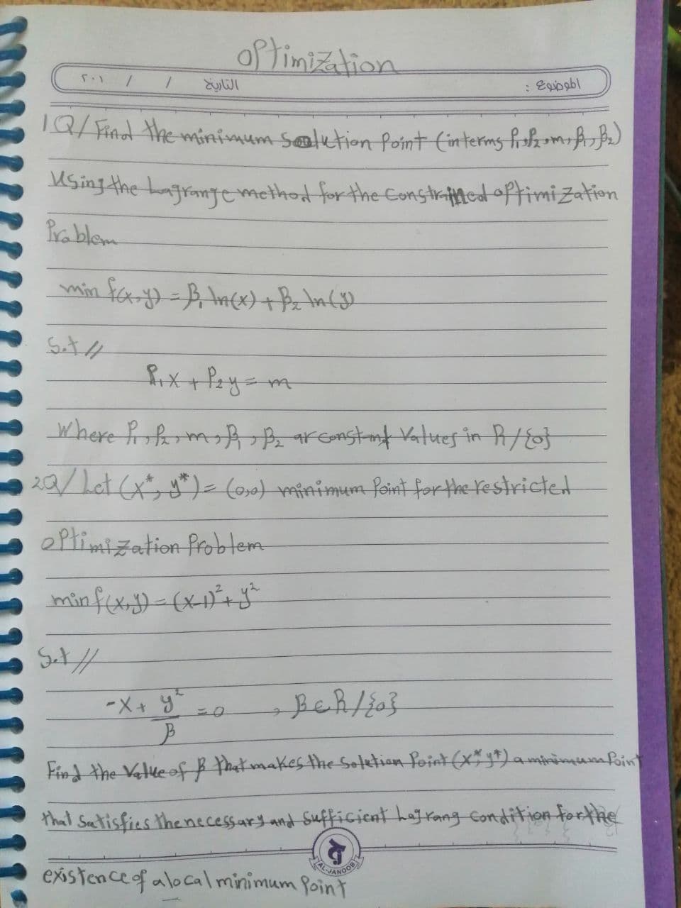 of timization
: Egioobl
TQ/ Find the minimum setetion Point (interms frshamif
MSing the LagrantTemethot for the constraftmedoftimiZation
Prablem
where frofermA B aremstnt Vatues in A/fot
20/ Let (xy*)=(os nimum foint forthe restrictet
eptimization frobltem
foin
Find the Valueofß Phat makesthe Soletion foint (x" 1)a.
that Saetisfies the necessary and Sufficient haj rang Condtition forthe
existoncef alocal minimum foint
