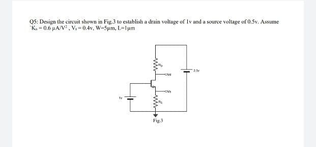 Q5: Design the circuit shown in Fig.3 to establish a drain voltage of Iv and a source voltage of 0.5v. Assume
K. = 0.6 µA/V, V- 0.4v, W-5um, L=1um
Fig.3
