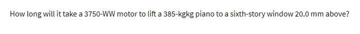 How long will it take a 3750-WW motor to lift a 385-kgkg piano to a sixth-story window 20.0 mm above?
