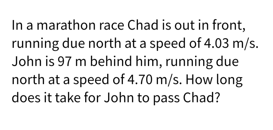 In a marathon race Chad is out in front,
running due north at a speed of 4.03 m/s.
John is 97 m behind him, running due
north at a speed of 4.70 m/s. How long
does it take for John to pass Chad?
