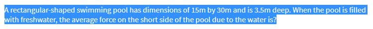 A rectangular-shaped swimming pool has dimensions of 15m by 30m and is 3.5m deep. When the pool is filled
with freshwater, the average force on the short side of the pool due to the water is?
