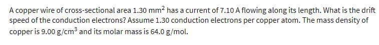 A copper wire of cross-sectional area 1.30 mm? has a current of 7.10 A flowing along its length. What is the drift
speed of the conduction electrons? Assume 1.30 conduction electrons per copper atom. The mass density of
copper is 9.00 g/cm³ and its molar mass is 64.0 g/mol.
