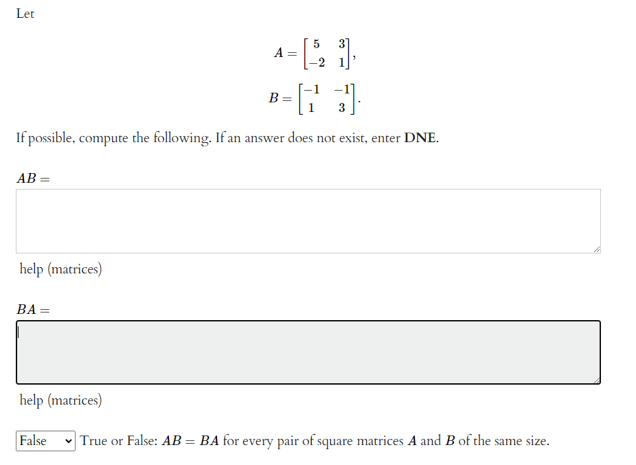 Let
3]
A
-2 1
-1
В
1
3
If possible, compute the following. If an answer does not exist, enter DNE.
AB:
help (matrices)
BA :
help (matrices)
False
True or False: AB = BA for every pair of square matrices A and B of the same size.
