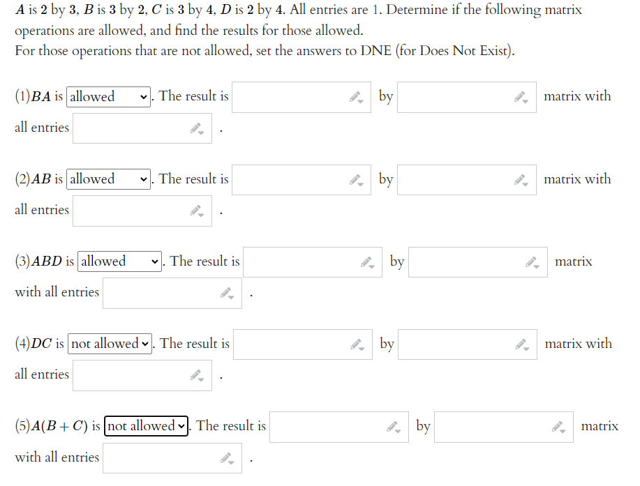 A is 2 by 3, B is 3 by 2, C is 3 by 4, D is 2 by 4. All entries are 1. Determine if the following matrix
operations are allowed, and find the results for those allowed.
For those operations that are not allowed, set the answers to DNE (for Does Not Exist).
(1)BA is allowed
v. The result is
2, by
matrix with
all entries
(2)AB is allowed
v. The result is
, by
matrix with
all entries
(3)ABD is allowed
v. The result is
by
matrix
with all entries
(4) DC is not allowed v. The result is
, by
matrix with
all entries
(5)A(B+ C) is |not allowed . The result is
8, by
matrix
with all entries
