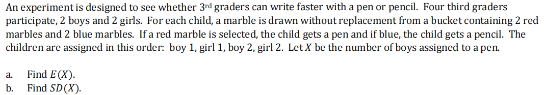 An experiment is designed to see whether 3rd graders can write faster with a pen or pencil. Four third graders
participate, 2 boys and 2 girls. For each child, a marble is drawn without replacement from a bucket containing 2 red
marbles and 2 blue marbles. If a red marble is selected, the child gets a pen and if blue, the child gets a pencil. The
children are assigned in this order: boy 1, girl 1, boy 2, girl 2. LetX be the number of boys assigned to a pen.
Find E (X).
Find SD(X).
а.
b.
