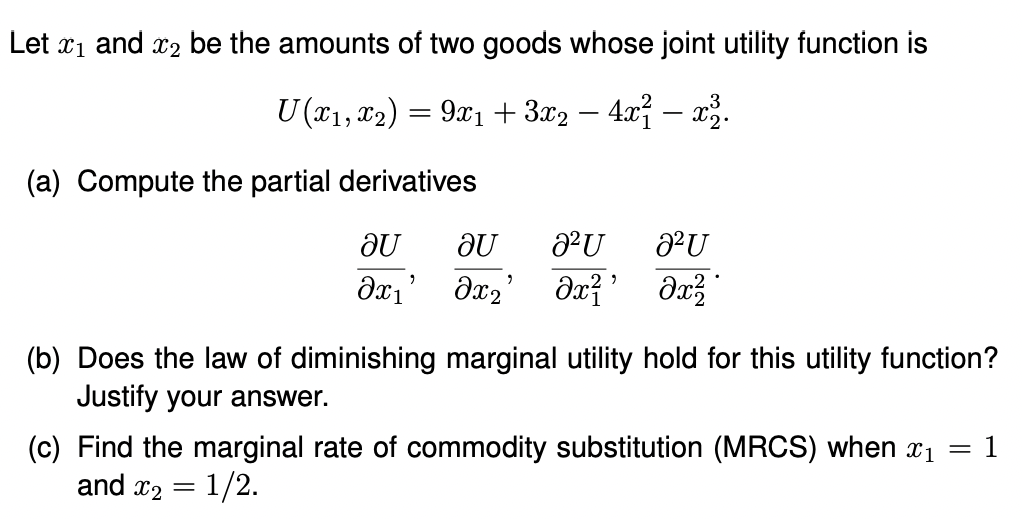 Let ₁ and 2 be the amounts of two goods whose joint utility function is
U (x1, x2) = 9x₁ + 3x2 − 4x² − x².
-
(a) Compute the partial derivatives
au
Əx₁'
au 2² U
Əx₂' dx²¹
2² U
dx²2
(b) Does the law of diminishing marginal utility hold for this utility function?
Justify your answer.
(c) Find the marginal rate of commodity substitution (MRCS) when x₁ = 1
and x₂ = 1/2.