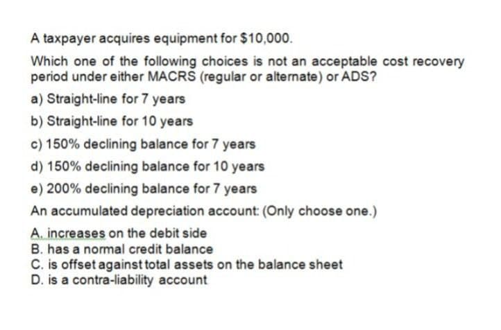 A taxpayer acquires equipment for $10,000.
Which one of the following choices is not an acceptable cost recovery
period under either MACRS (regular or alternate) or ADS?
a) Straight-line for 7 years
b) Straight-line for 10 years
c) 150% declining balance for 7 years
d) 150% declining balance for 10 years
e) 200% declining balance for 7 years
An accumulated depreciation account: (Only choose one.)
A. increases on the debit side
B. has a normal credit balance
C. is offset against total assets on the balance sheet
D. is a contra-liability account