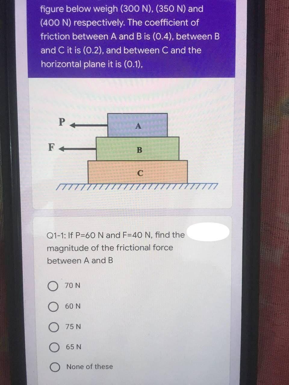 figure below weigh (300 N), (350 N) and
(400 N) respectively. The coefficient of
friction between A and B is (0.4), between B
and C it is (0.2), and between C and the
horizontal plane it is (0.1),
F
Q1-1: If P=6ON and F=4O N, find the
magnitude of the frictional force
between A and B
70 N
60 N
75 N
65 N
None of these
