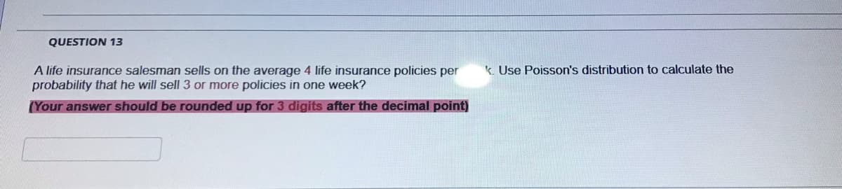 QUESTION 13
k. Use Poisson's distribution to calculate the
A life insurance salesman sells on the average 4 life insurance policies per
probability that he will sell 3 or more policies in one week?
(Your answer should be rounded up for 3 digits after the decimal point)
