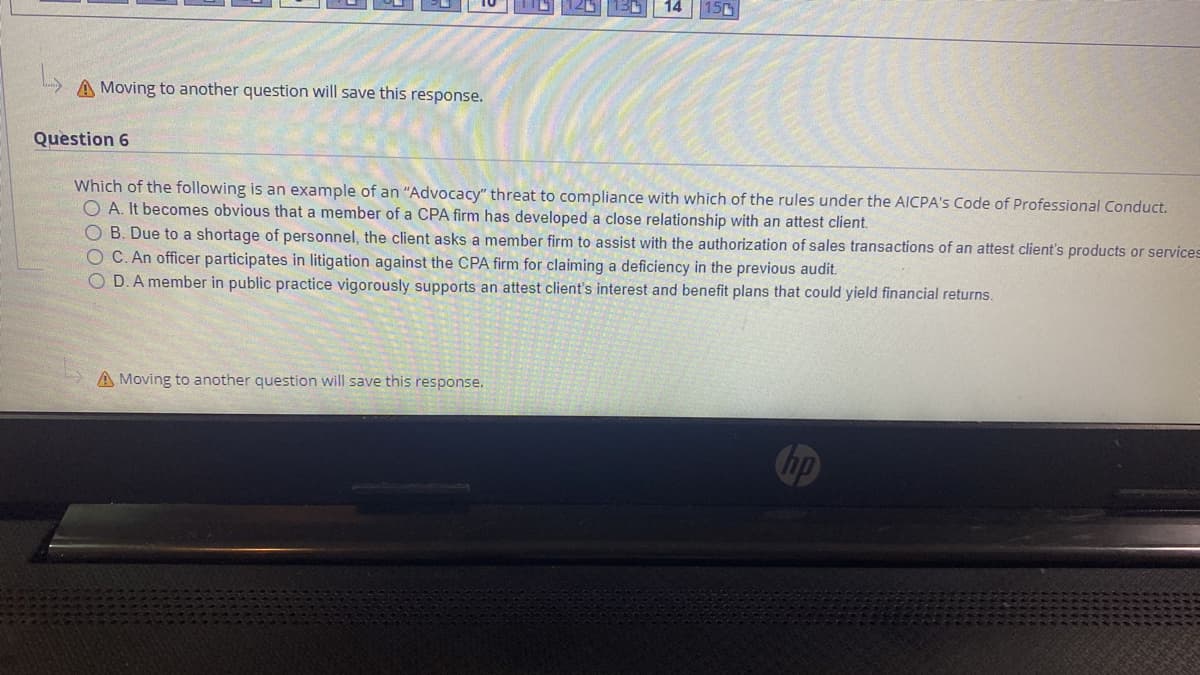 14
150
A Moving to another question will save this response.
Question 6
Which of the following is an example of an "Advocacy" threat to compliance with which of the rules under the AlICPA's Code of Professional Conduct.
O A. It becomes obvious that a member of a CPA firm has developed a close relationship with an attest client.
O B. Due to a shortage of personnel, the client asks a member firm to assist with the authorization of sales transactions of an attest client's products or services
O C. An officer participates in litigation against the CPA firm for claiming a deficiency in the previous audit.
O D.A member in public practice vigorously supports an attest client's interest and benefit plans that could yield financial returns.
A Moving to another question will save this response.
Chp
