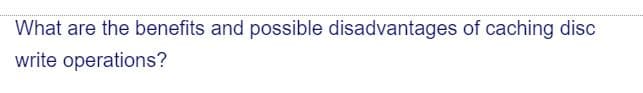 What are the benefits and possible disadvantages of caching disc
write operations?