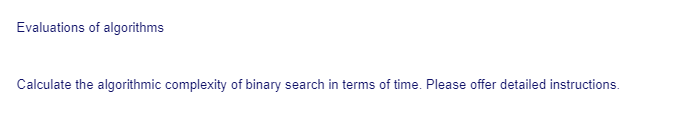 Evaluations of algorithms
Calculate the algorithmic complexity of binary search in terms of time. Please offer detailed instructions.