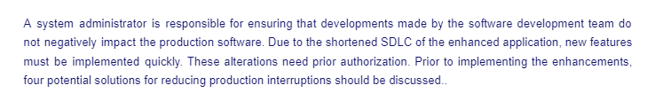 A system administrator is responsible for ensuring that developments made by the software development team do
not negatively impact the production software. Due to the shortened SDLC of the enhanced application, new features
must be implemented quickly. These alterations need prior authorization. Prior to implementing the enhancements,
four potential solutions for reducing production interruptions should be discussed..