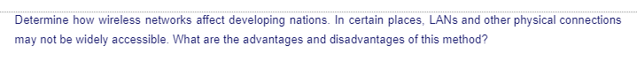 Determine how wireless networks affect developing nations. In certain places, LANs and other physical connections
may not be widely accessible. What are the advantages and disadvantages of this method?