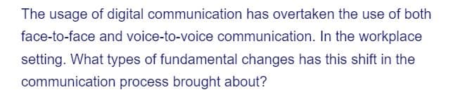 The usage of digital communication has overtaken the use of both
face-to-face and voice-to-voice communication. In the workplace
setting. What types of fundamental changes has this shift in the
communication process brought about?