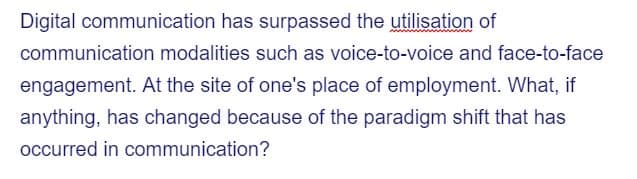 Digital communication has surpassed the utilisation of
communication modalities such as voice-to-voice and face-to-face
engagement. At the site of one's place of employment. What, if
anything, has changed because of the paradigm shift that has
occurred in communication?