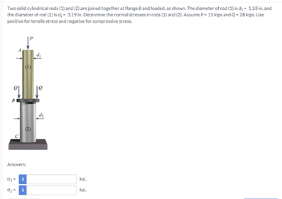 Two solid cylindrical rods (1) and (2) are joined together at flange Band loaded, as shown. The diameter of rod (1) is d; - 1.53 in. and
the diameter of rod (2) is de- 3.19 in. Determine the normal stresses in rods (1) and (2). Assume P- 15 kips and Q- 28 kips. Use
positive for tensile stress and negative for compressive stress.
2)
Answers:
ksi.
ksi.
