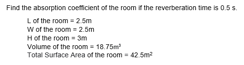 Find the absorption coefficient of the room if the reverberation time is 0.5 s.
L of the room = 2.5m
w of the room = 2.5m
H of the room = 3m
Volume of the room = 18.75m
Total Surface Area of the room = 42.5m2
