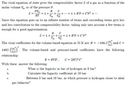 The virial equation of state gives the compressibility factor Z of a gas as a function of the
molar volume V or of the pressure P.
PV.
=1++;
RT
B.C
+=1+B'P + C'p +..
Since this equation goes on to an infinite number of terms and succeeding terms give less
and less contribution to the compressibility factor, taking only into account a few terms is
enough for a good approximation.
B
Z = 1+
1+ B'P +C'p:
The virial coefficients for the volume-based equation at 25 K are. B= -106.2 and C=
mel
1402
The volume-based and pressure-based coefficients have the following
relationship:
B = RTB', C- (RT) c
With these answer the following:
What is the fugacity in bar of hydrogen at 3 bar?
Calculate the fugacity coefficient at 10 bar.
Between 3 bar and 10 bar, in which pressure is hydrogen closer to ideal
b.
gas behavior?
