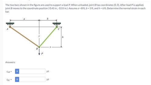 The two bars shown in the figure are used to support a load P. When unloaded, joint B has coordinates (0, 0). After load Pis applied,
joint B moves to the coordinate position (0.45 in, 0.55 in.). Assume a -8 ft, b- Sft, and h- 6 ft. Determine the normal strain in each
bar.
Answers:
CAB
