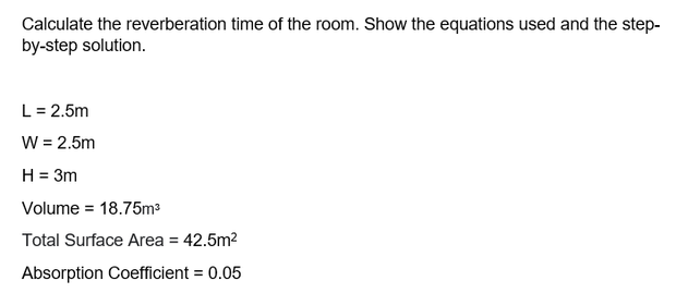 Calculate the reverberation time of the room. Show the equations used and the step-
by-step solution.
L= 2.5m
W = 2.5m
H = 3m
Volume = 18.75m3
Total Surface Area = 42.5m?
Absorption Coefficient = 0.05
