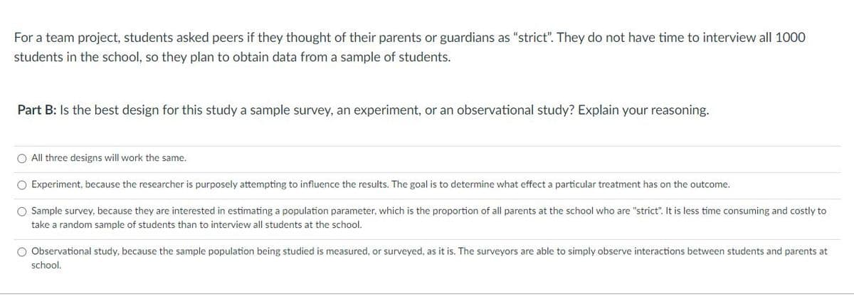 For a team project, students asked peers if they thought of their parents or guardians as "strict". They do not have time to interview all 1000
students in the school, so they plan to obtain data from a sample of students.
Part B: Is the best design for this study a sample survey, an experiment, or an observational study? Explain your reasoning.
O All three designs will work the same.
O Experiment, because the researcher is purposely attempting to influence the results. The goal is to determine what effect a particular treatment has on the outcome.
O Sample survey, because they are interested in estimating a population parameter, which is the proportion of all parents at the school who are "strict". It is less time consuming and costly to
take a random sample of students than to interview all students at the school.
O Observational study, because the sample population being studied is measured, or surveyed, as it is. The surveyors are able to simply observe interactions between students and parents at
school,
