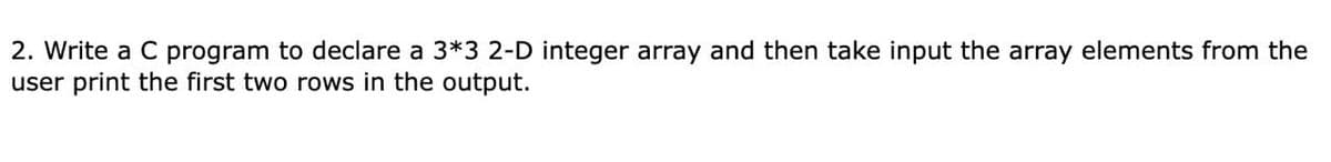 2. Write a C program to declare a 3*3 2-D integer array and then take input the array elements from the
user print the first two rows in the output.
