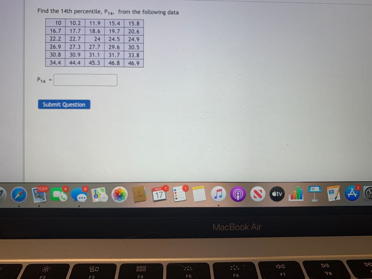 Find the 14th percentile, P14, from the following data
10
10.2
11.9
15.4
15.8
16.7
17.7
18.6
19.7
20.6
22.2
22.7
24
24.5
24.9
26.9
27.3
27.7
29.6
30.5
30.8
30.9
31.1
31.7
33.8
34.4
44.4
45.3
46.8
46.9
P14
Submit Question
PAGES
3
17,217
NOV 1
tv
17
MacBook Air
DII
DC
000
20
F7
F8
F2
F3
F4
F5
F6
%3D
