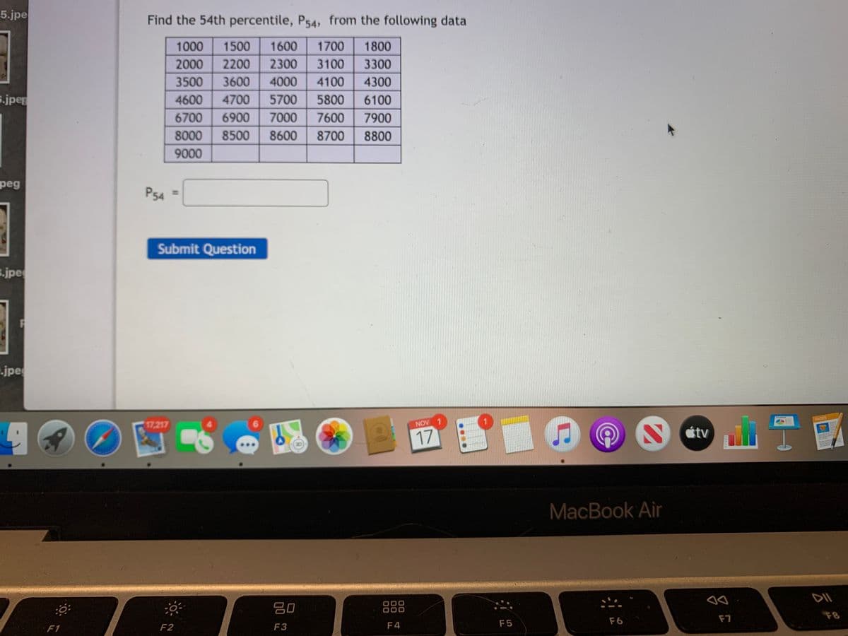 5.jpe
Find the 54th percentile, P54, from the following data
1000
1500
1600
1700
1800
2000
2200
2300
3100
3300
3500
3600
4000
4100
4300
s.jper
4600
4700
5700
5800
6100
6700
6900
7000
7600
7900
8000
8500
8600
8700
8800
9000
peg
P54
Submit Question
.jpe
.jpe
PAGES
17,217
NOV 1
étv
17
MacBook Air
80
888
F7
F8
F5
F6
F1
F2
F3
F4
